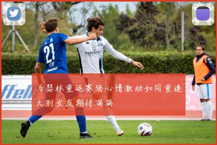 马瑟林重返赛场心情激动如同重逢久别女友期待满满