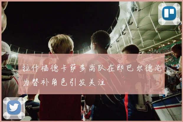 拉什福德卡萨多离队在即巴尔德沦为替补角色引发关注