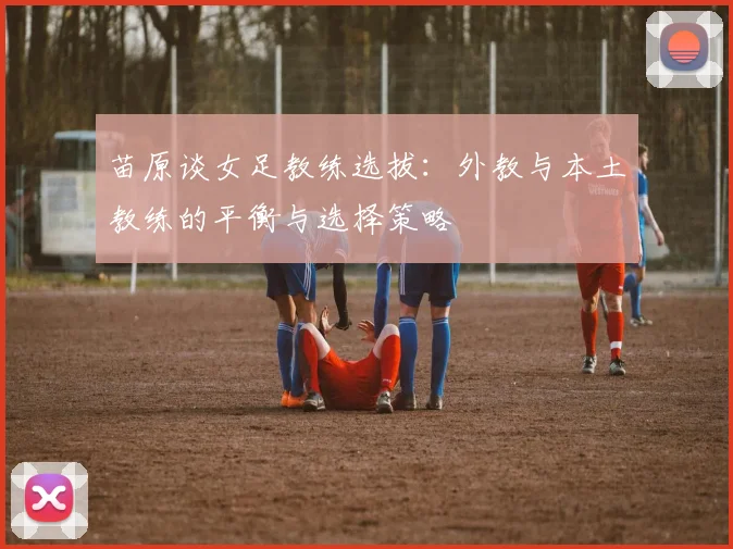 苗原谈女足教练选拔：外教与本土教练的平衡与选择策略