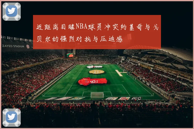 近距离目睹NBA球员冲突约基奇与戈贝尔的强烈对抗与压迫感