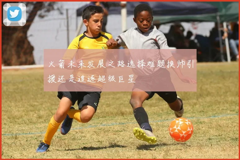 火箭未来发展之路选择难题换帅引援还是追逐超级巨星