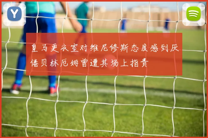 皇马更衣室对维尼修斯态度感到厌倦贝林厄姆曾遭其场上指责