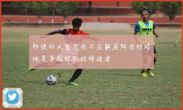 即使四大皆空也不应解雇阿尔特塔他是争冠球队的缔造者