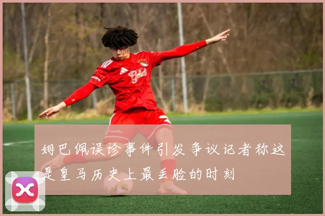 姆巴佩误诊事件引发争议记者称这是皇马历史上最丢脸的时刻