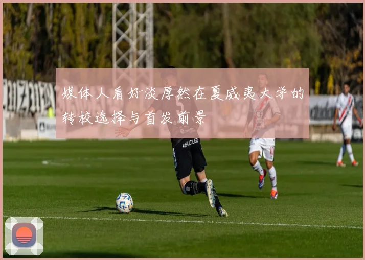 媒体人看好淡厚然在夏威夷大学的转校选择与首发前景
