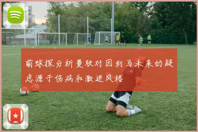 前球探分析曼联对因利马未来的疑虑源于伤病和激进风格
