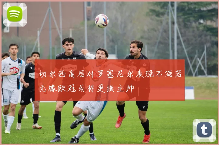 切尔西高层对罗塞尼尔表现不满若无缘欧冠或将更换主帅