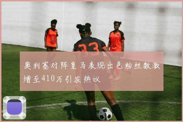 奥利塞对阵皇马表现出色粉丝数激增至410万引发热议