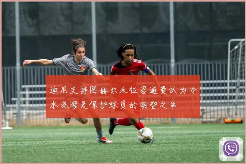 迪尼支持图赫尔未征召道曼认为冷水浇灌是保护球员的明智之举