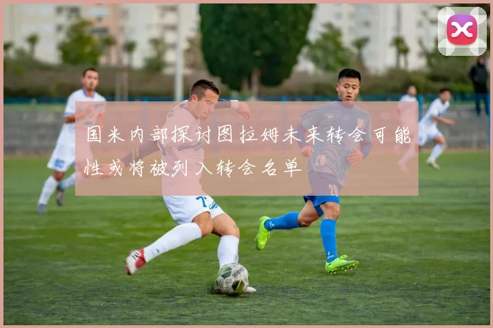 国米内部探讨图拉姆未来转会可能性或将被列入转会名单