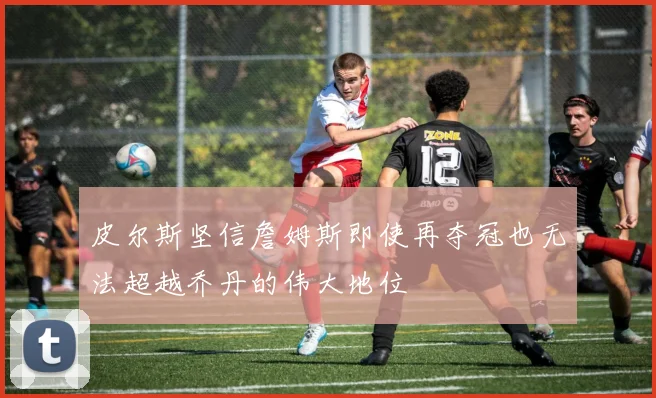 皮尔斯坚信詹姆斯即使再夺冠也无法超越乔丹的伟大地位