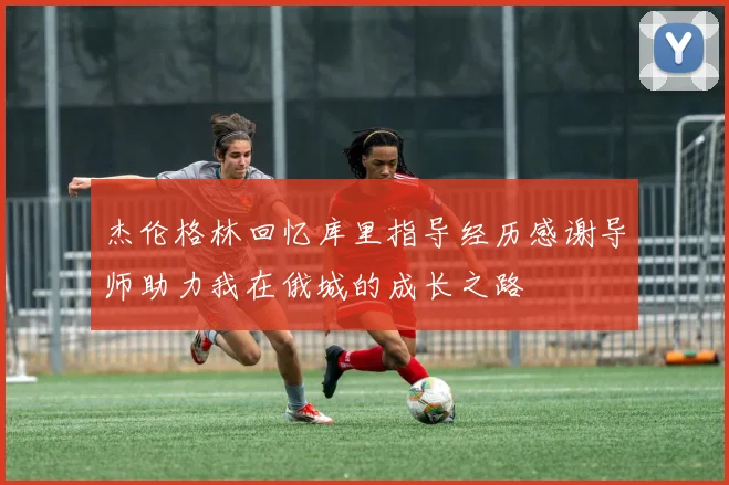 杰伦格林回忆库里指导经历感谢导师助力我在俄城的成长之路