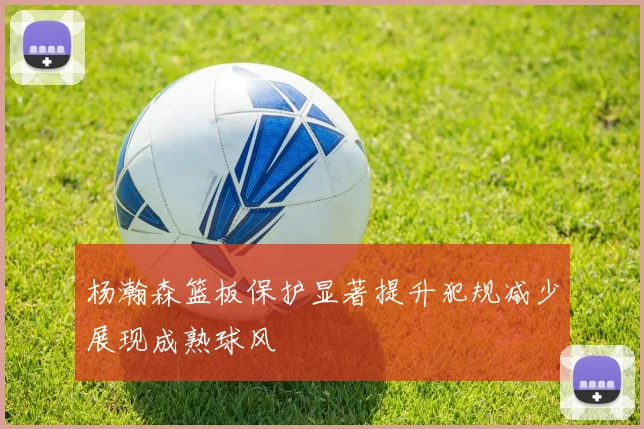 杨瀚森篮板保护显著提升犯规减少展现成熟球风