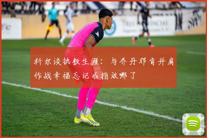 科尔谈执教生涯：与乔丹邓肯并肩作战幸福忘记戒指放哪了