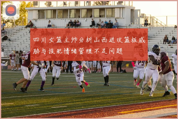 四川女篮主帅分析山西进攻篮板威胁与技犯情绪管理不足问题